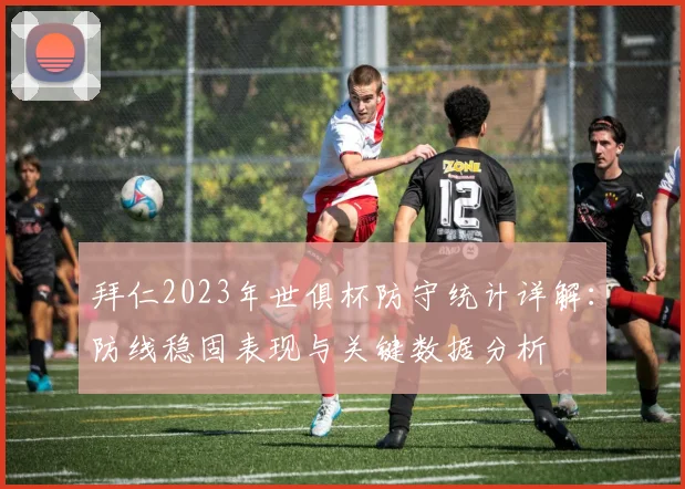 拜仁2023年世俱杯防守统计详解：防线稳固表现与关键数据分析