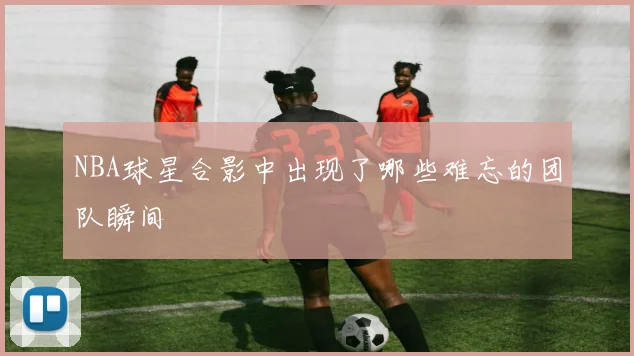 NBA球星合影中出现了哪些难忘的团队瞬间