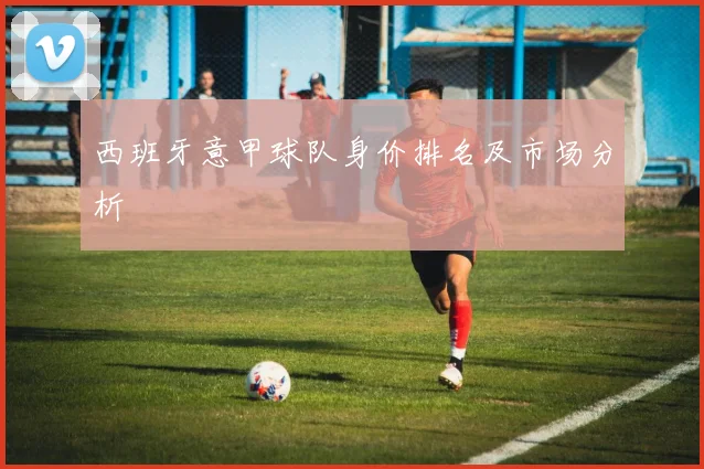 西班牙意甲球队身价排名及市场分析