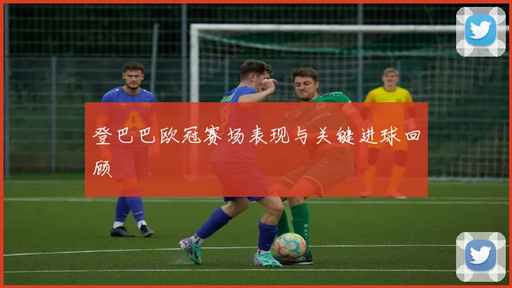 登巴巴欧冠赛场表现与关键进球回顾