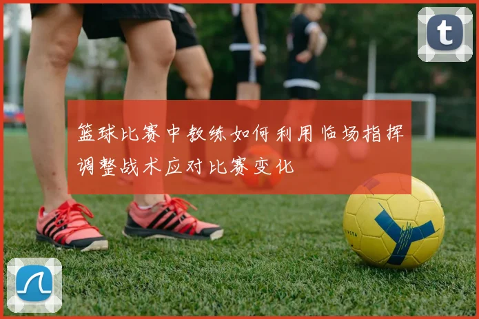 篮球比赛中教练如何利用临场指挥调整战术应对比赛变化