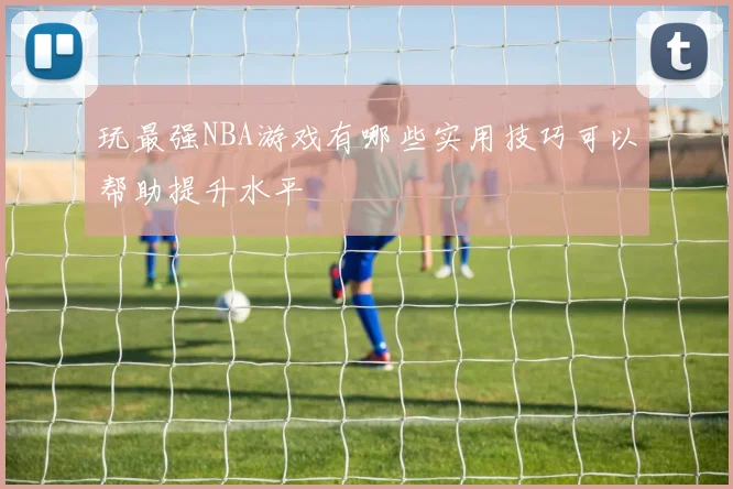 玩最强NBA游戏有哪些实用技巧可以帮助提升水平